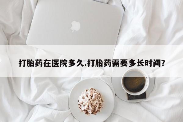 堕胎药货到付款打胎药在医院多久.打胎药需要多长时间？