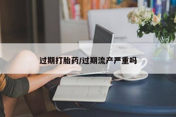 堕胎药货到付款过期打胎药/过期流产严重吗