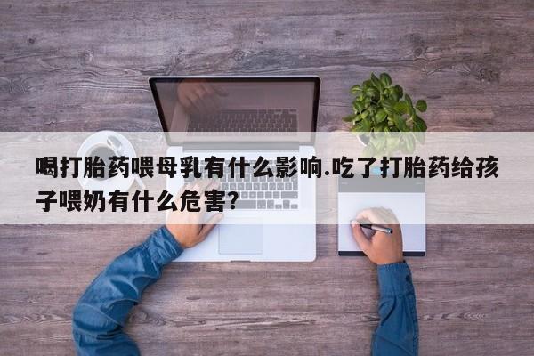 堕胎药货到付款喝打胎药喂母乳有什么影响.吃了打胎药给孩子喂奶有什么危害？