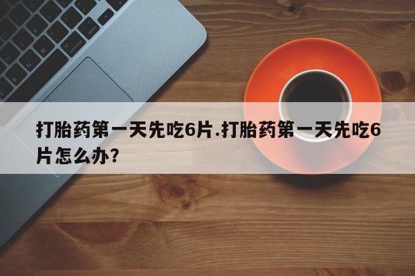 堕胎药货到付款打胎药第一天先吃6片.打胎药第一天先吃6片怎么办？