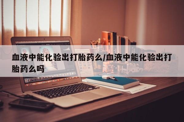 堕胎药货到付款血液中能化验出打胎药么/血液中能化验出打胎药么吗
