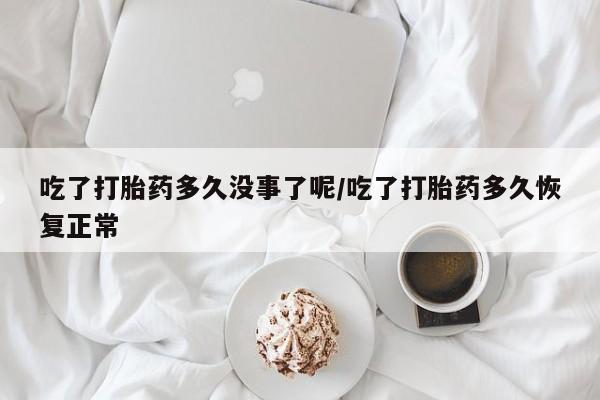 堕胎药货到付款吃了打胎药多久没事了呢/吃了打胎药多久恢复正常