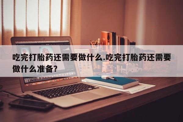 堕胎药货到付款吃完打胎药还需要做什么.吃完打胎药还需要做什么准备？