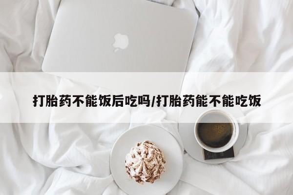 堕胎药货到付款打胎药不能饭后吃吗/打胎药能不能吃饭