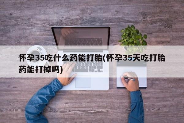 堕胎药货到付款怀孕35吃什么药能打胎(怀孕35天吃打胎药能打掉吗)