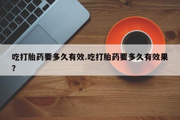 堕胎药货到付款吃打胎药要多久有效.吃打胎药要多久有效果？