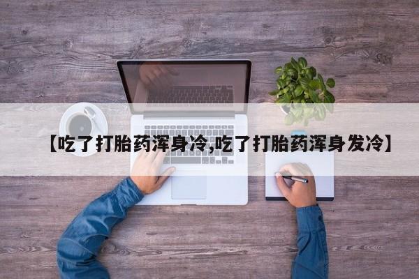 堕胎药货到付款【吃了打胎药浑身冷,吃了打胎药浑身发冷】