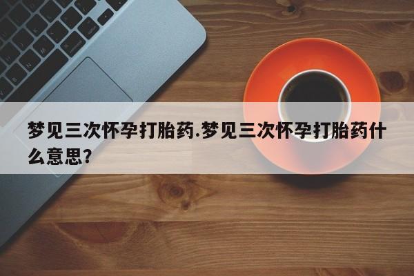 堕胎药货到付款梦见三次怀孕打胎药.梦见三次怀孕打胎药什么意思？