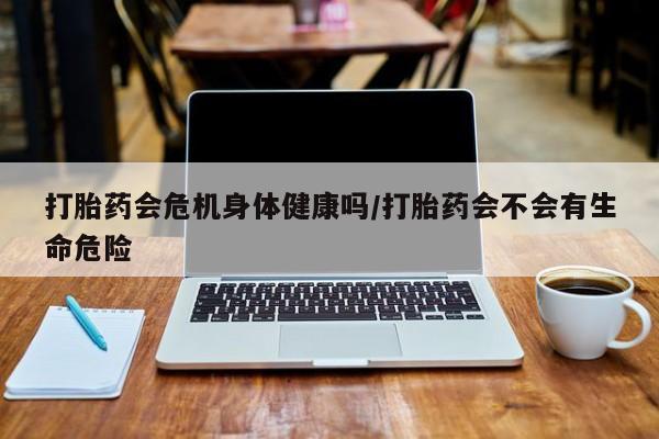 堕胎药货到付款打胎药会危机身体健康吗/打胎药会不会有生命危险