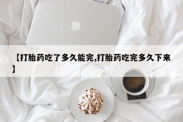 堕胎药货到付款【打胎药吃了多久能完,打胎药吃完多久下来】