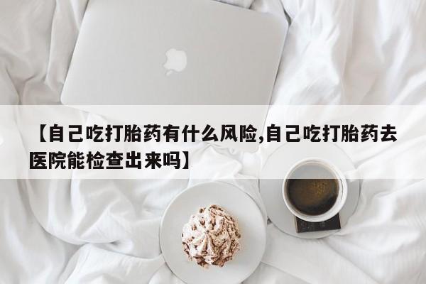 堕胎药货到付款【自己吃打胎药有什么风险,自己吃打胎药去医院能检查出来吗】