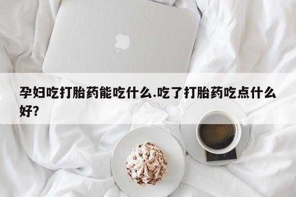 堕胎药货到付款孕妇吃打胎药能吃什么.吃了打胎药吃点什么好？