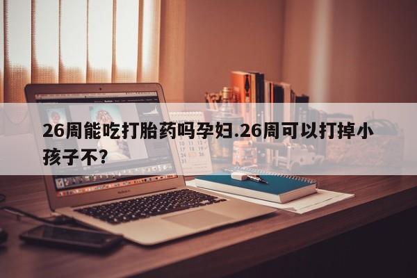 堕胎药货到付款26周能吃打胎药吗孕妇.26周可以打掉小孩子不？
