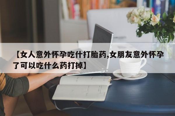 堕胎药货到付款【女人意外怀孕吃什打胎药,女朋友意外怀孕了可以吃什么药打掉】