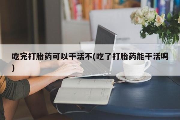 堕胎药货到付款吃完打胎药可以干活不(吃了打胎药能干活吗)