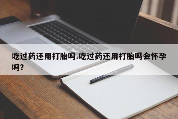 堕胎药货到付款吃过药还用打胎吗.吃过药还用打胎吗会怀孕吗？