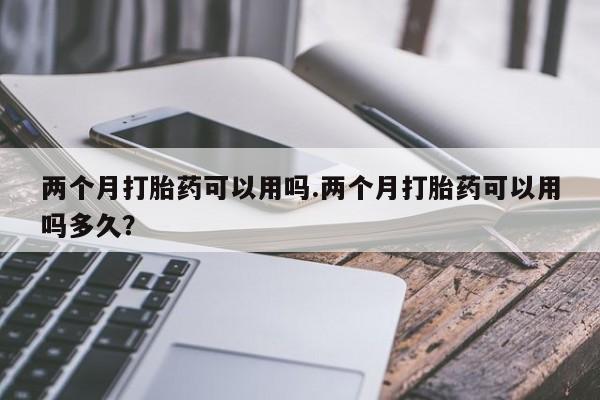 堕胎药货到付款两个月打胎药可以用吗.两个月打胎药可以用吗多久？