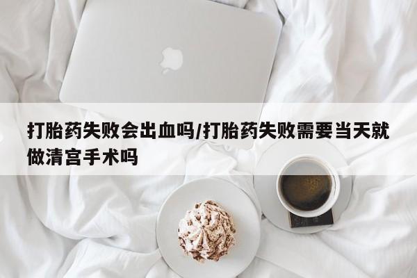 堕胎药货到付款打胎药失败会出血吗/打胎药失败需要当天就做清宫手术吗