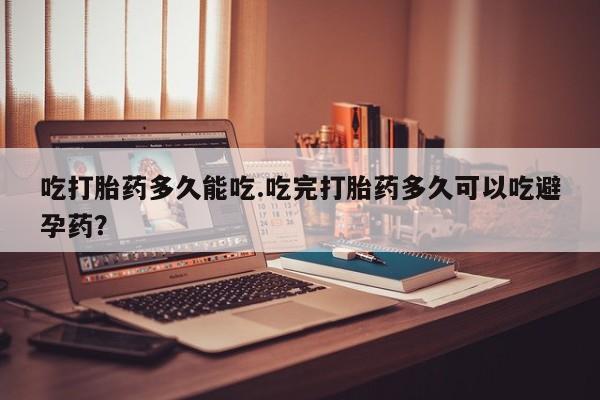 堕胎药货到付款吃打胎药多久能吃.吃完打胎药多久可以吃避孕药？