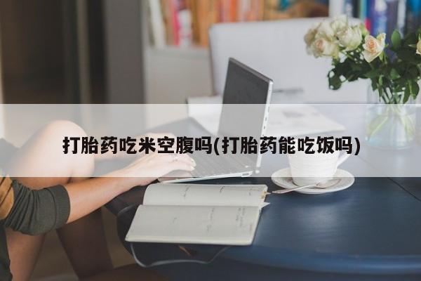 堕胎药货到付款打胎药吃米空腹吗(打胎药能吃饭吗)