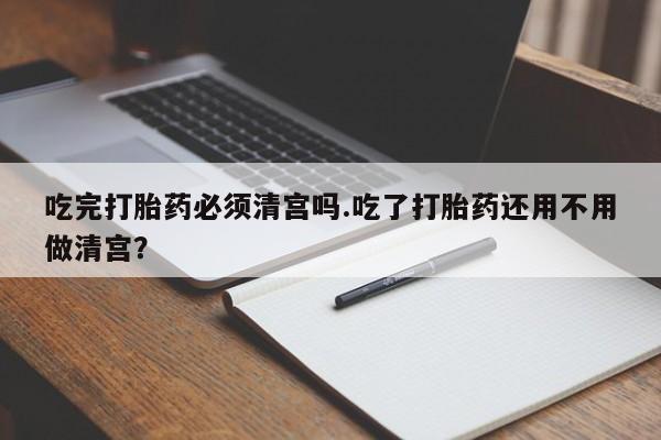 堕胎药货到付款吃完打胎药必须清宫吗.吃了打胎药还用不用做清宫？