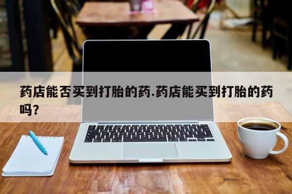 堕胎药货到付款药店能否买到打胎的药.药店能买到打胎的药吗？