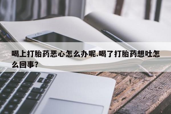 堕胎药货到付款喝上打胎药恶心怎么办呢.喝了打胎药想吐怎么回事？
