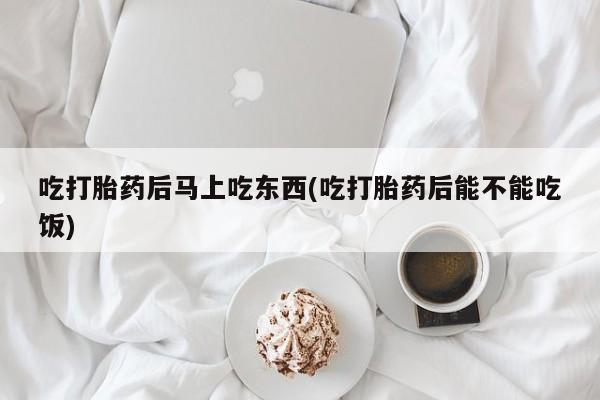 堕胎药货到付款吃打胎药后马上吃东西(吃打胎药后能不能吃饭)