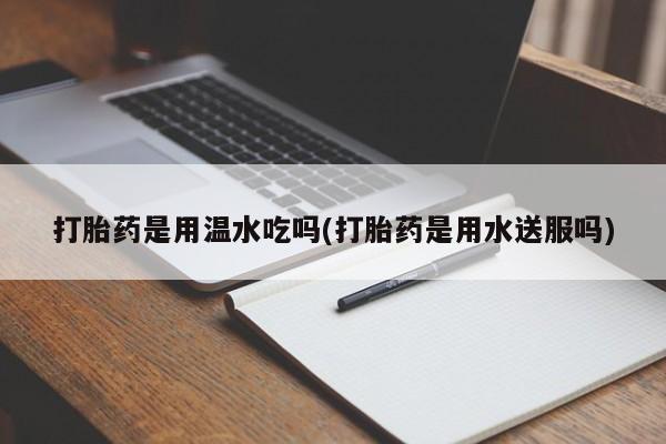 堕胎药货到付款打胎药是用温水吃吗(打胎药是用水送服吗)