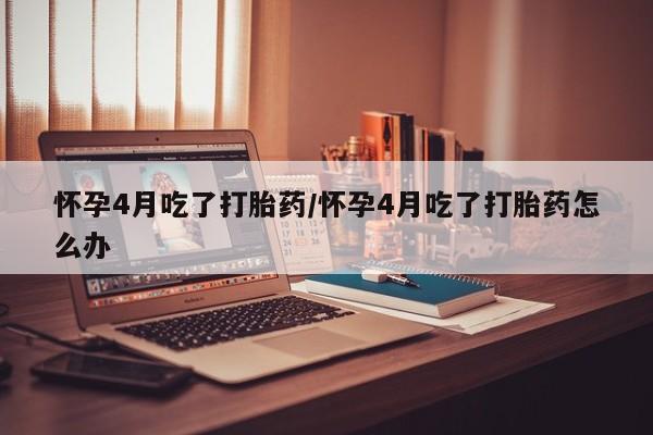 堕胎药货到付款怀孕4月吃了打胎药/怀孕4月吃了打胎药怎么办