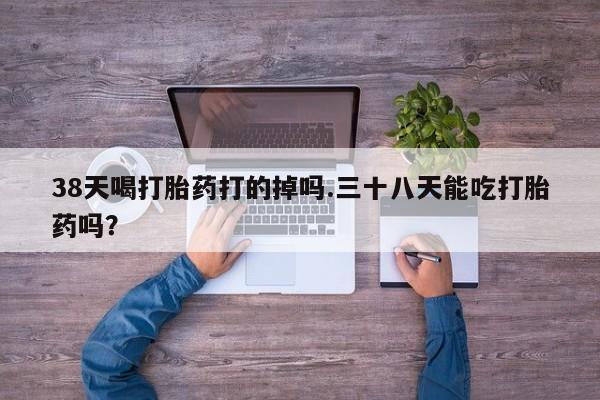 堕胎药货到付款38天喝打胎药打的掉吗.三十八天能吃打胎药吗？