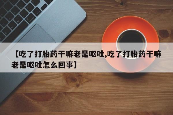 堕胎药货到付款【吃了打胎药干嘛老是呕吐,吃了打胎药干嘛老是呕吐怎么回事】