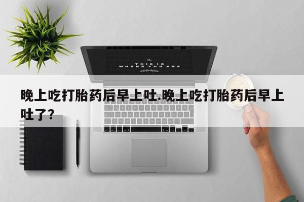 堕胎药货到付款晚上吃打胎药后早上吐.晚上吃打胎药后早上吐了？