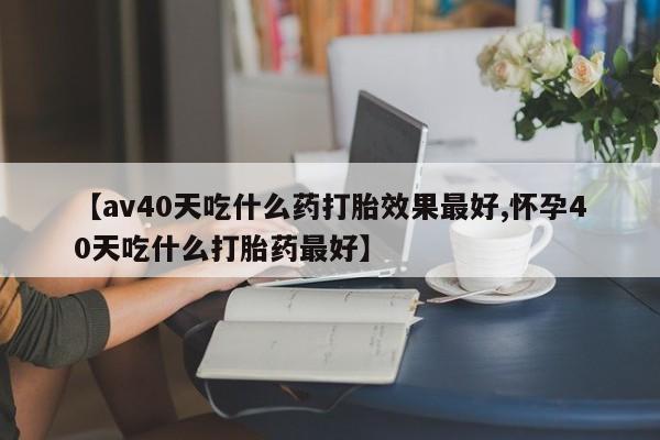 堕胎药货到付款【av40天吃什么药打胎效果最好,怀孕40天吃什么打胎药最好】
