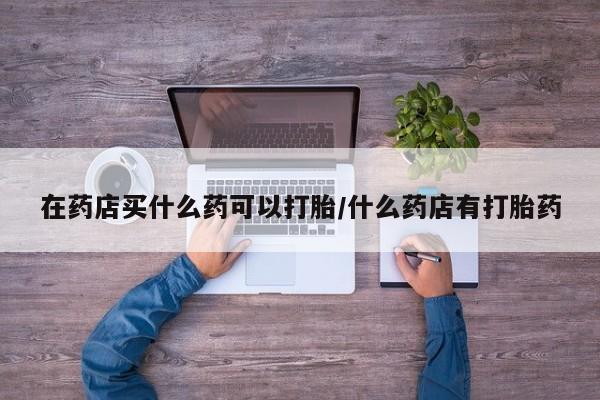 堕胎药货到付款在药店买什么药可以打胎/什么药店有打胎药