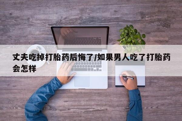 堕胎药货到付款丈夫吃掉打胎药后悔了/如果男人吃了打胎药会怎样