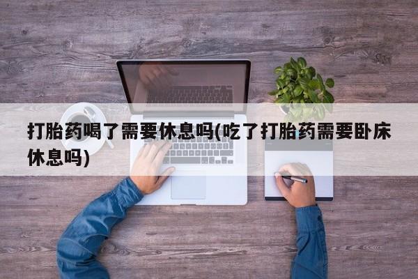 堕胎药货到付款打胎药喝了需要休息吗(吃了打胎药需要卧床休息吗)