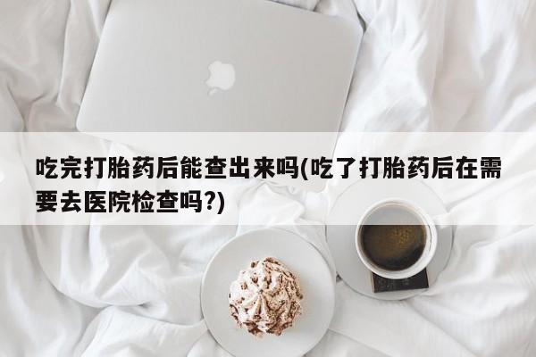 堕胎药货到付款吃完打胎药后能查出来吗(吃了打胎药后在需要去医院检查吗?)