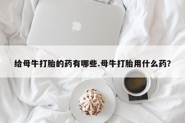 堕胎药货到付款给母牛打胎的药有哪些.母牛打胎用什么药？