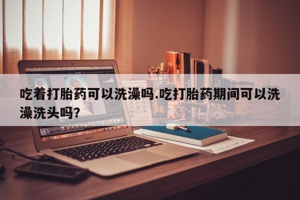 堕胎药货到付款吃着打胎药可以洗澡吗.吃打胎药期间可以洗澡洗头吗？