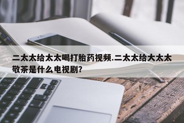 堕胎药货到付款二太太给太太喝打胎药视频.二太太给大太太敬茶是什么电视剧？