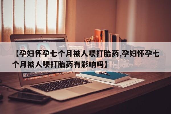 堕胎药货到付款【孕妇怀孕七个月被人喂打胎药,孕妇怀孕七个月被人喂打胎药有影响吗】