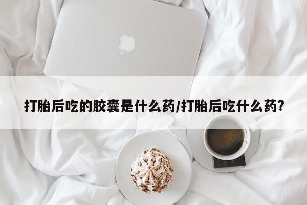 堕胎药货到付款打胎后吃的胶囊是什么药/打胎后吃什么药?