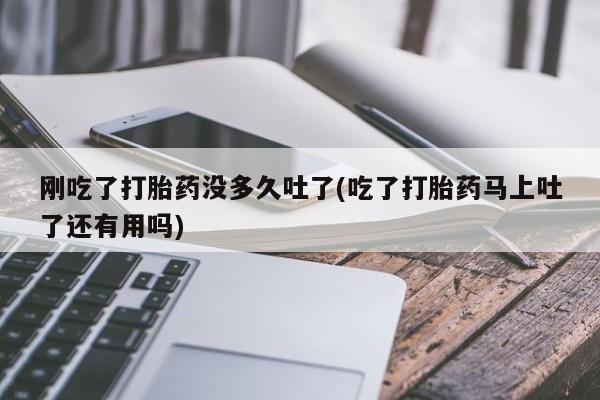 堕胎药货到付款刚吃了打胎药没多久吐了(吃了打胎药马上吐了还有用吗)