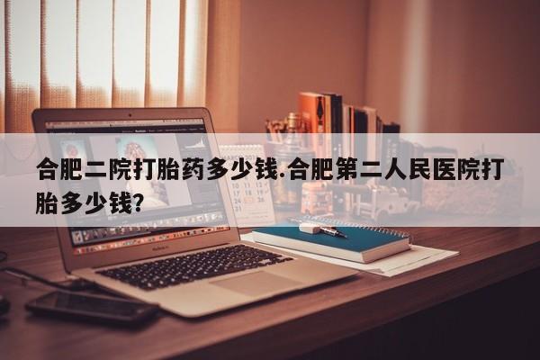 堕胎药货到付款合肥二院打胎药多少钱.合肥第二人民医院打胎多少钱？