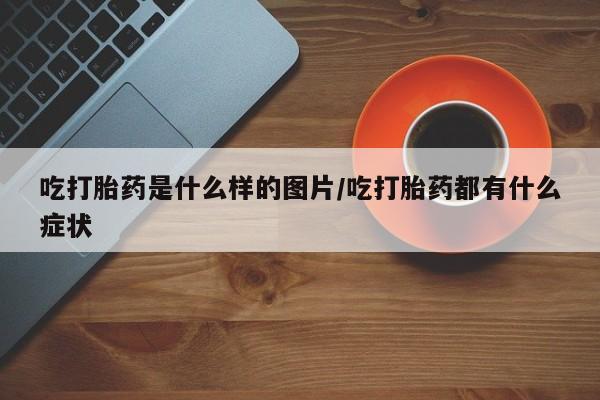 堕胎药货到付款吃打胎药是什么样的图片/吃打胎药都有什么症状