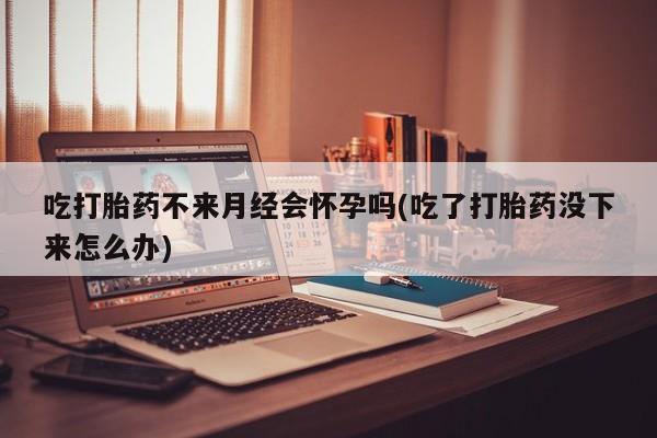 堕胎药货到付款吃打胎药不来月经会怀孕吗(吃了打胎药没下来怎么办)