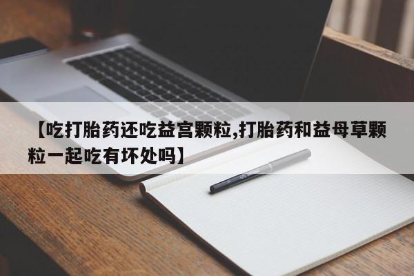 堕胎药货到付款【吃打胎药还吃益宫颗粒,打胎药和益母草颗粒一起吃有坏处吗】
