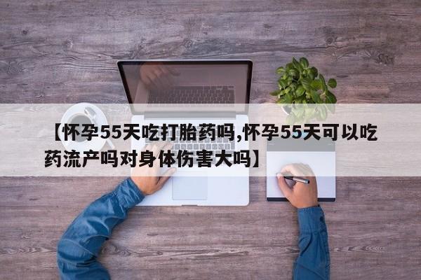 堕胎药货到付款【怀孕55天吃打胎药吗,怀孕55天可以吃药流产吗对身体伤害大吗】