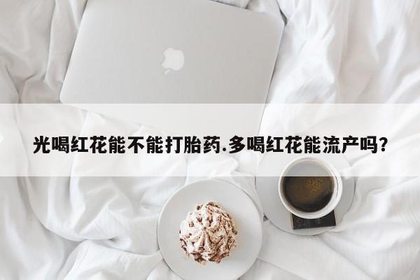 堕胎药货到付款光喝红花能不能打胎药.多喝红花能流产吗？